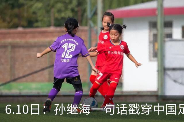 6.10日：孙继海一句话戳穿中国足球真相：不是中国人不行，是中国这土壤根本长不出足球